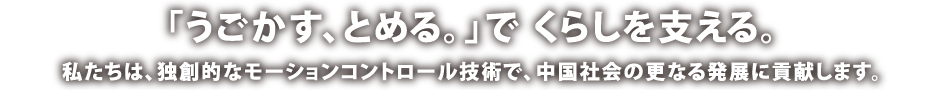 「うごかす、とめる。」で くらしを支える。私たちは、独創的なモーションコントロール技術で、中国社会の更なる発展に貢献します。