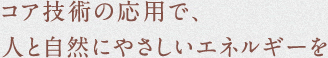 コア技術の応用で、人と自然にやさしいエネルギーを