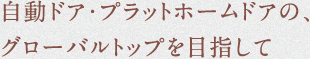 自動ドア・プラットホームドアの、
グローバルトップを目指して